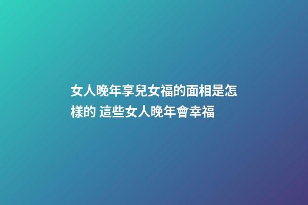 女人晚年享兒女福的面相是怎樣的 這些女人晚年會幸福